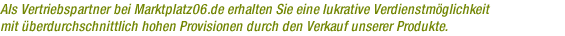 Als Vertriebspartner bei Marktplatz06.de erhalten Sie eine lukrative Verdienstm&ouml;glichkeit mit &uuml;berdurchschnittlich hohen Provisionen durch den Verkauf unserer Produkte.